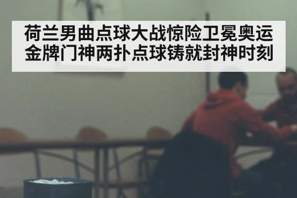 荷兰男曲点球大战惊险卫冕奥运金牌门神两扑点球铸就封神时刻